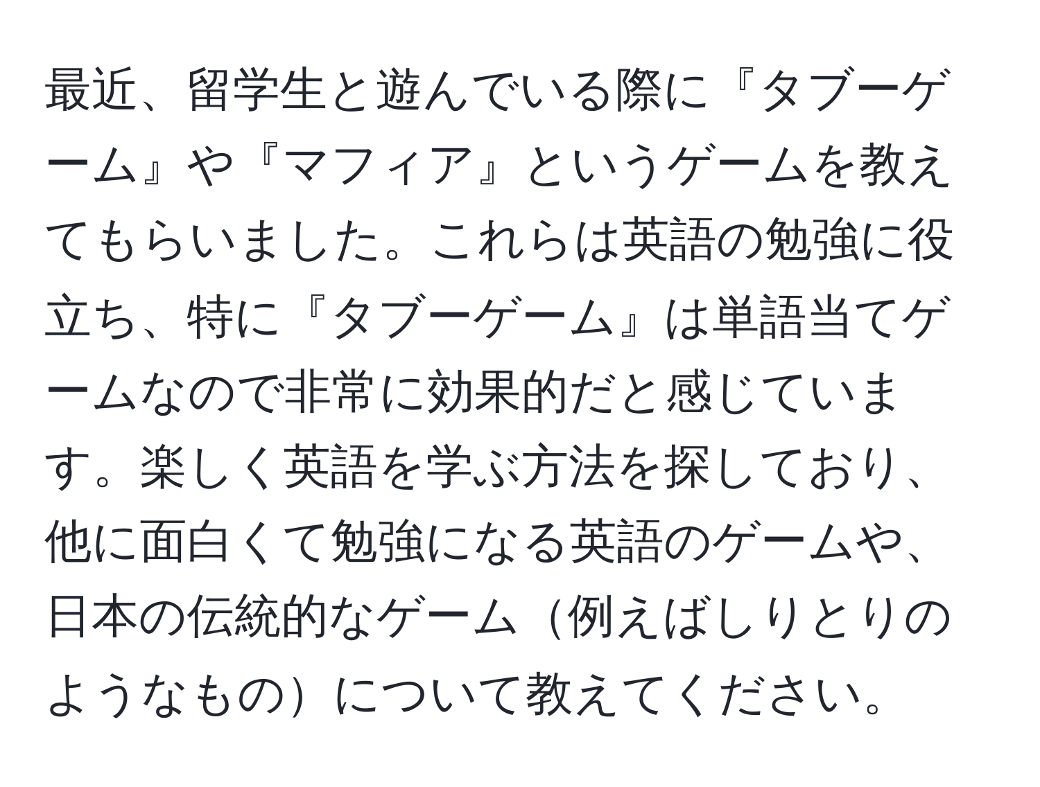 最近、留学生と遊んでいる際に『タブーゲーム』や『マフィア』というゲームを教えてもらいました。これらは英語の勉強に役立ち、特に『タブーゲーム』は単語当てゲームなので非常に効果的だと感じています。楽しく英語を学ぶ方法を探しており、他に面白くて勉強になる英語のゲームや、日本の伝統的なゲーム例えばしりとりのようなものについて教えてください。