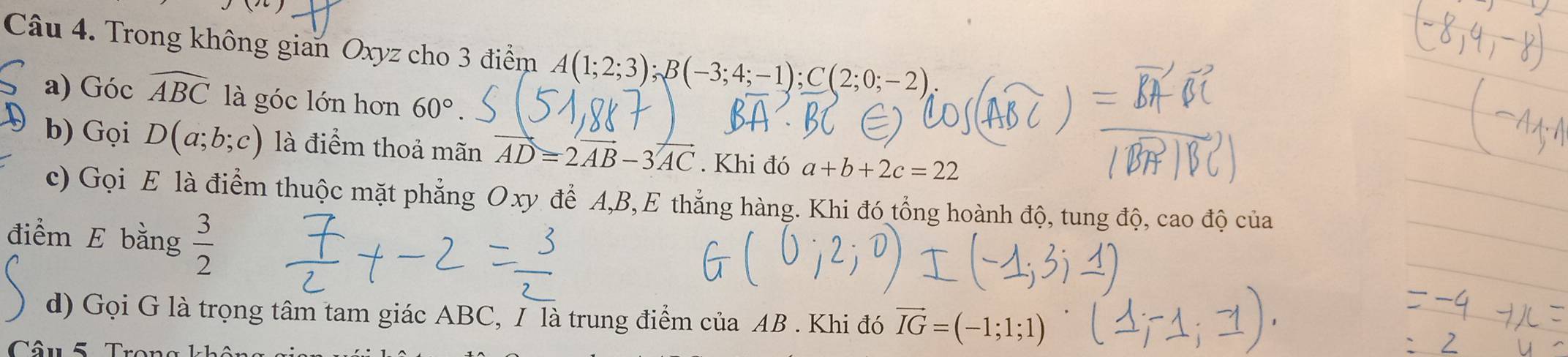 Trong không gian Oxyz cho 3 điểm A(1;2;3); B(-3;4;-1); C(2;0;-2)
a) Góc widehat ABC là góc lớn hơn 60°. 
b) Gọi D(a;b;c) là điểm thoả mãn AD=2vector AB-3vector AC. Khi đó a+b+2c=22
c) Gọi E là điểm thuộc mặt phẳng Oxy để A, B,E thẳng hàng. Khi đó tổng hoành độ, tung độ, cao độ của 
điểm E bằng  3/2 
d) Gọi G là trọng tâm tam giác ABC, / là trung điểm của AB. Khi đó vector IG=(-1;1;1)