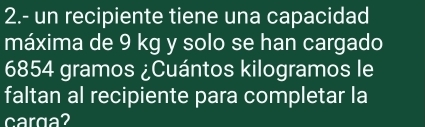 2.- un recipiente tiene una capacidad 
máxima de 9 kg y solo se han cargado
6854 gramos ¿Cuántos kilogramos le 
faltan al recipiente para completar la 
carga?