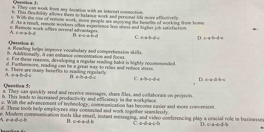 They can work from any location with an internet connection.
b. This flexibility allows them to balance work and personal life more effectively.
c. With the rise of remote work, more people are enjoying the benefits of working from home.
d. As a result, remote workers often experience less stress and higher job satisfaction.
e. Remote work offers several advantages.
A. c-e-a-b-d B. e-c-a-b-d e-a-b-d-c
C.
D. c-a-b-d-e
Question 4:
a. Reading helps improve vocabulary and comprehension skills.
b. Additionally, it can enhance concentration and focus.
c. For these reasons, developing a regular reading habit is highly recommended.
d. Furthermore, reading can be a great way to relax and reduce stress.
e. There are many benefits to reading regularly.
A. e-a-b-d-c
B. e-b-a-d-c
C. a-b-c-d-e D. e-a-d-b-c
Question 5:
a. They can quickly send and receive messages, share files, and collaborate on projects.
b. This leads to increased productivity and efficiency in the workplace.
c. With the advancement of technology, communication has become easier and more convenient.
d. These tools help employees stay connected and work together seamlessly.
e. Modern communication tools like email, instant messaging, and video conferencing play a crucial role in businesses
A. e-a-d-c-b B. c-e-a-d-b C. e-d-a-c-b D. c-a-e-d-b
Question 6: