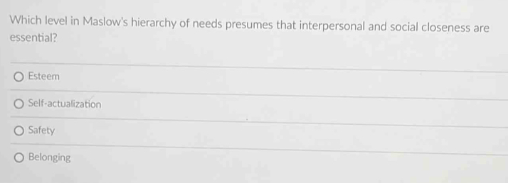 Which level in Maslow's hierarchy of needs presumes that interpersonal and social closeness are
essential?
Esteem
Self-actualization
Safety
Belonging