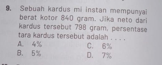 Sebuah kardus mi instan mempunyai
berat kotor 840 gram. Jika neto dari
kardus tersebut 798 gram, persentase
tara kardus tersebut adalah . . . .
A. 4% C. 6%
B. 5% D. 7%