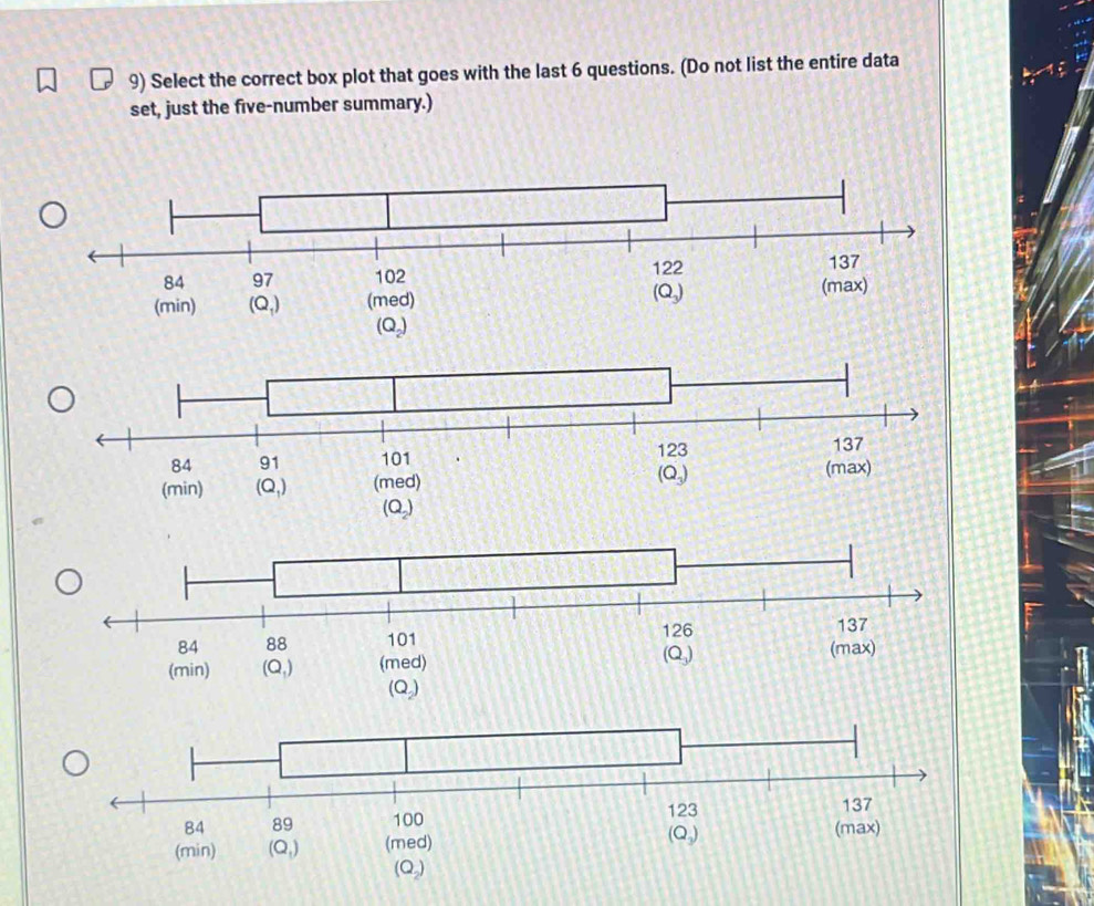 Select the correct box plot that goes with the last 6 questions. (Do not list the entire data
set, just the five-number summary.)