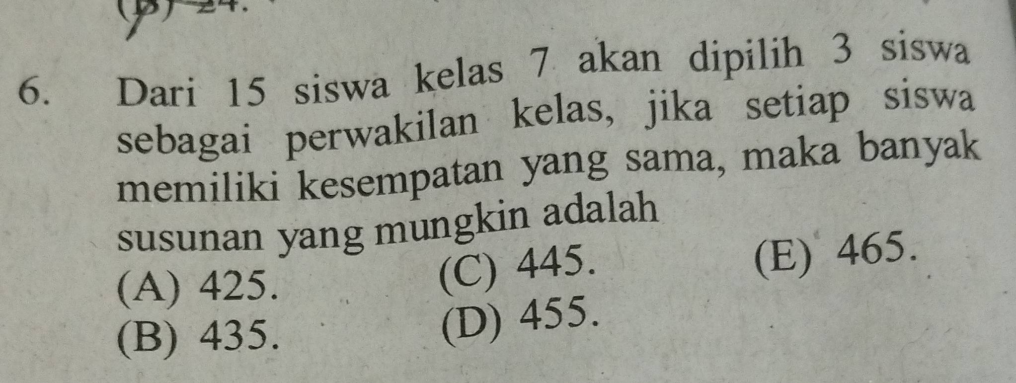 (β) 24
6. Dari 15 siswa kelas 7 akan dipilih 3 siswa
sebagai perwakilan kelas, jika setiap siswa
memiliki kesempatan yang sama, maka banyak
susunan yang mungkin adalah
(A) 425.
(C) 445.
(E) 465.
(B) 435.
(D) 455.