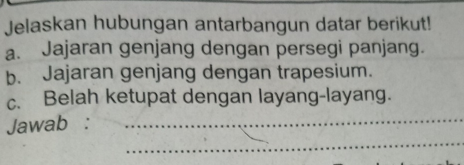 Jelaskan hubungan antarbangun datar berikut! 
a. Jajaran genjang dengan persegi panjang. 
b. Jajaran genjang dengan trapesium. 
c. Belah ketupat dengan layang-layang. 
_ 
Jawab :_