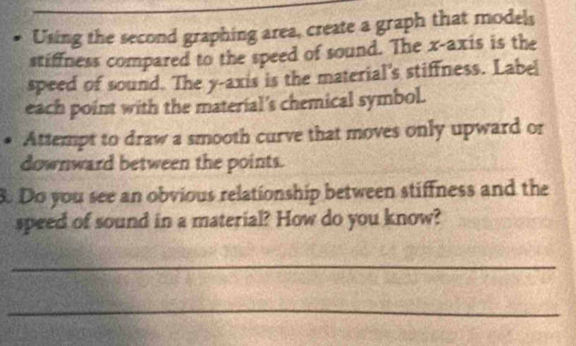 Using the second graphing area, create a graph that models 
stiffness compared to the speed of sound. The x-axis is the 
speed of sound. The y-axis is the material's stiffness. Label 
each point with the material's chemical symbol. 
Attempt to draw a smooth curve that moves only upward or 
downward between the points. 
8. Do you see an obvious relationship between stiffness and the 
speed of sound in a material? How do you know? 
_ 
_