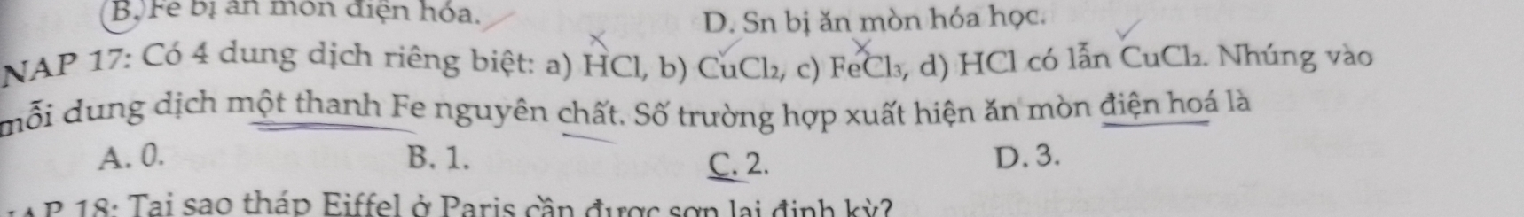 Bộ Fe bị an môn điện hóa.
D. Sn bị ăn mòn hóa học.
NAP 17: Có 4 dung dịch riêng biệt: a) HCl, b) CuCl₂, c) FeCl₃, d) HCl có lẫn CuCl₂. Nhúng vào
mỗi dung dịch một thanh Fe nguyên chất. Số trường hợp xuất hiện ăn mòn điện hoá là
A. 0. B. 1. C. 2. D. 3.
B 18: Tại sao tháp Eiffel ở Paris cần được sơn lại định kỳ?