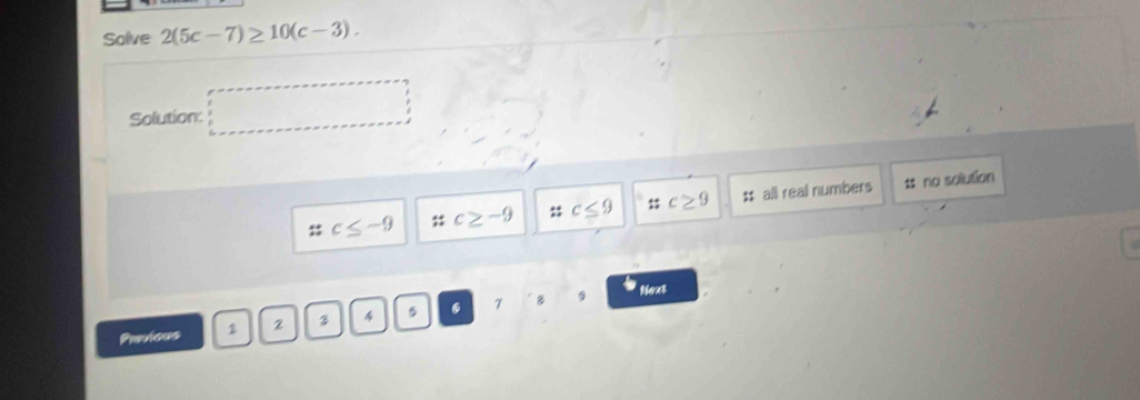 Solve 2(5c-7)≥ 10(c-3). 
Solution □
c≤ -9 c≥ -9 : c≤ 9 beginarrayr 4++* 1 c≥ 9 tt all real numbers t no solution
B Next
Previous 1 2 4 5 . 7