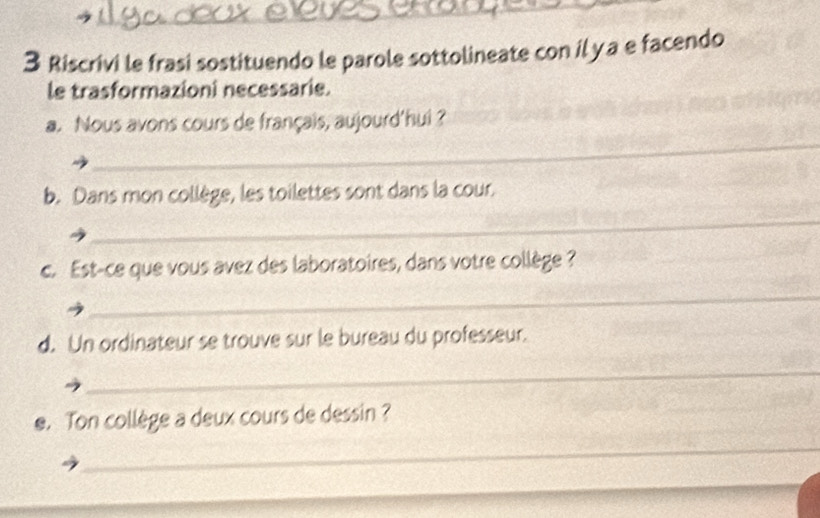 Riscrivi le frasi sostituendo le parole sottolineate con il ya e facendo 
le trasformazioni necessarie. 
_ 
a. Nous avons cours de français, aujourd'hui ? 
b. Dans mon collège, les toilettes sont dans la cour. 
_ 
c. Est-ce que vous avez des laboratoires, dans votre collège ? 
_ 
d. Un ordinateur se trouve sur le bureau du professeur. 
_ 
e. Ton collège a deux cours de dessin ? 
_