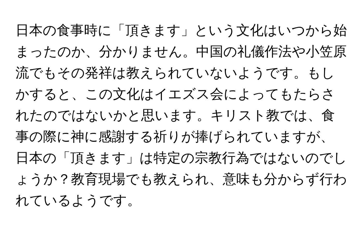 日本の食事時に「頂きます」という文化はいつから始まったのか、分かりません。中国の礼儀作法や小笠原流でもその発祥は教えられていないようです。もしかすると、この文化はイエズス会によってもたらされたのではないかと思います。キリスト教では、食事の際に神に感謝する祈りが捧げられていますが、日本の「頂きます」は特定の宗教行為ではないのでしょうか？教育現場でも教えられ、意味も分からず行われているようです。