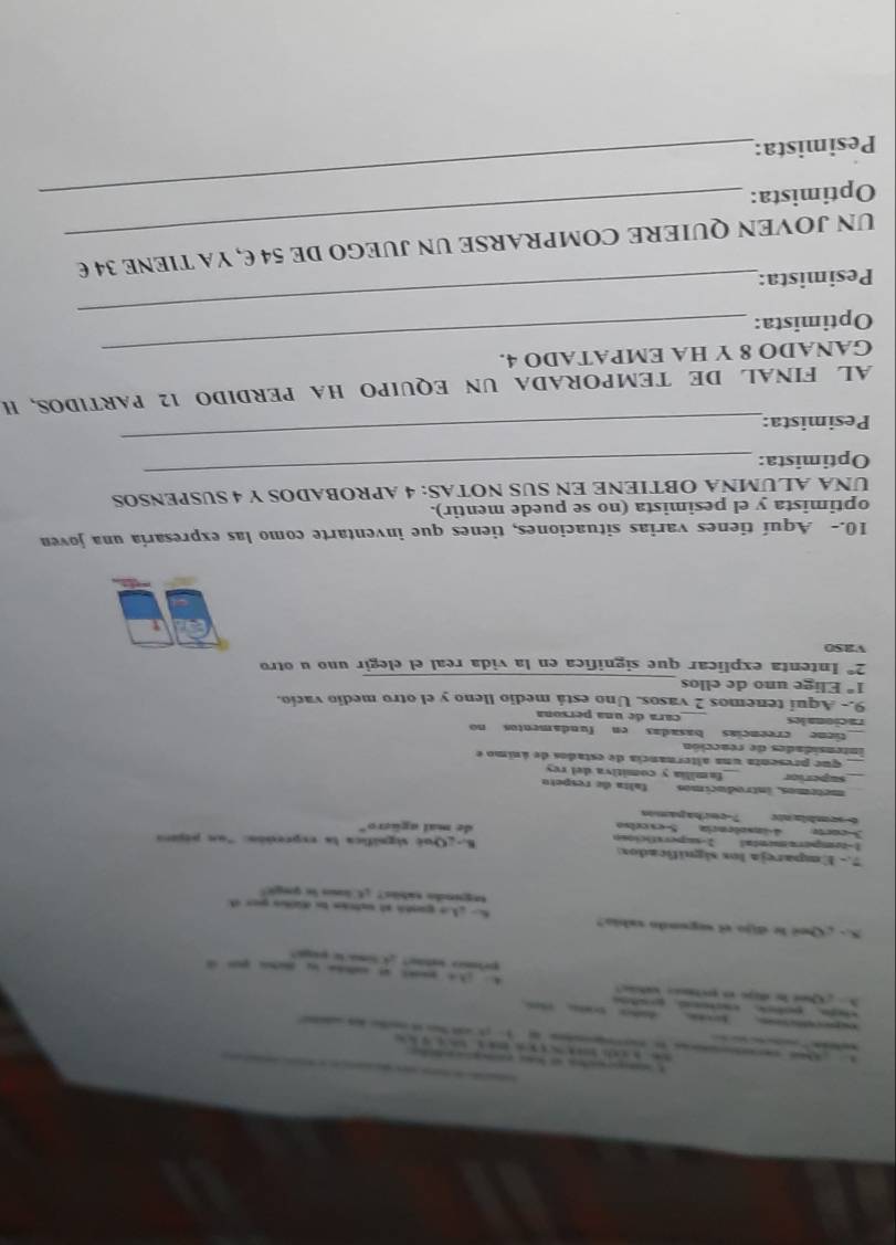 Cee ln dajó en erctinão ctc 
pelm leti? Clima t pa 
5.- Qui le dijo el segondo vabia? f h e gandó al sxteán te dio per d 
segundo sábãs? ¿ C lo le qegi! 
7.- Empareja los significados: B-gQué signífica la expresión: "un pópiro 
1-temperamental 2-sapersticiosn 
Scort 4insolência Sexceiso de mal agüero" 
6 sembla ntv 7-cerhapames 
métrmos, introducimos falta de respeto 
superior familia y comitiva del rey 
que presenta una alternancia de estados de ánimo e 
intensidades de reacción 
tiene creencias basadas en fundamentos no 
racionales _cara de una persona 
9.- Aquí tenemos 2 vasos. Uno está medio lleno y el otro medio vacío. 
_
1° Elige uno de ellos
2° Intenta explicar que significa en la vida real el elegir uno u otro 
Vas0 
10.- Aquí tienes varias situaciones, tienes que inventarte como las expresaría una joven 
optimista y el pesimista (no se puede mentir). 
UNA ALUMNA OBTIENE EN SUS NOTAS: 4 APROBADOS Y 4 SUSPENSOS 
Optimista: 
_ 
Pesimista: 
_ 
AL FINAL DE TEMPORADA UN EQUIPO HA PERDIDO 12 PARTIDOS, H 
GANADO 8 Y HA EMPATADO 4. 
Optimista: 
Pesimista: 
_ 
UN JOVEN QUIERE COMPRARSE UN JUEGO DE 54 E, YA TIENE 34 E 
Optimista:_ 
Pesimista: