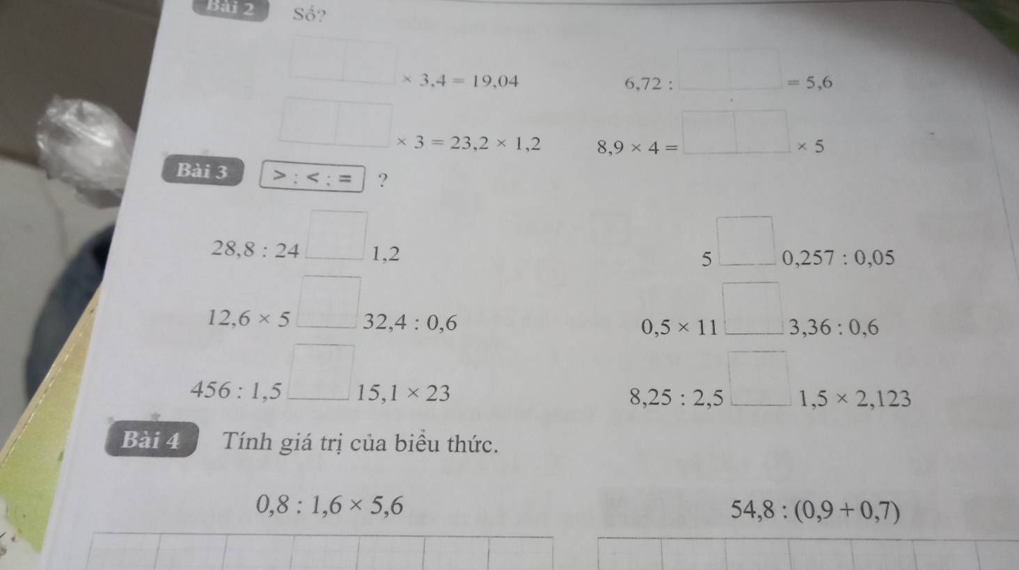 Số?
□ * 3,4=19,04
6,72:□ =5,6
□ * 3=23,2* 1,2 8,9* 4=□ * 5
Bài 3 ; ; = ?
28,8:24□ 1,2
□  5□ 0,257:0,05
12,6* 5□ 32, 4:0,6
□ 
0,5* 11^3 3,36:0,6
456:1.5^(□)15,1* 23
□ ,□ 
8,25:2,5^(□) 1,5* 2,123
Bài 4 Tính giá trị của biểu thức.
0,8:1,6* 5, 6
54,8:(0,9+0,7)