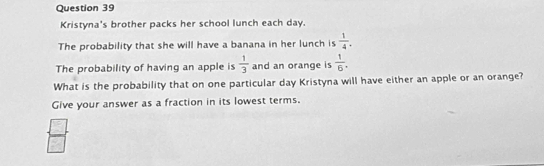 Kristyna's brother packs her school lunch each day.
The probability that she will have a banana in her lunch is  1/4 . 
The probability of having an apple is  1/3  and an orange is  1/6 . 
What is the probability that on one particular day Kristyna will have either an apple or an orange?
Give your answer as a fraction in its lowest terms.
 □ /□  