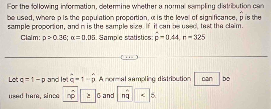 For the following information, determine whether a normal sampling distribution can 
be used, where p is the population proportion, α is the level of significance, widehat p is the 
sample proportion, and n is the sample size. If it can be used, test the claim. 
Claim: p>0.36; alpha =0.06. Sample statistics: hat p=0.44, n=325
Let q=1-p and let hat q=1-hat p. A normal sampling distribution can be
_(n=1)^(wedge)
used here, since nwidehat p 5 and nq < 5</tex>.