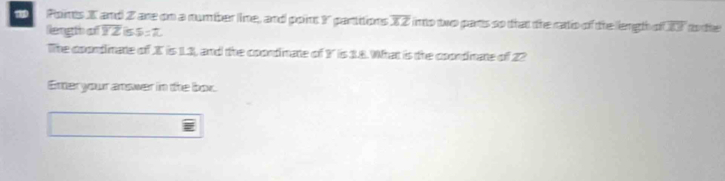 X and Z are on a number line, and point Y parttions overline XZ linto two parts so that the ratio of the liength of 17 to the 
length a overline YZ 5 5=π
The coondinate of X is 1.3, and the coondinate of Y is 3.8. What is the coondinate of 22
Enteryour answer in the box.