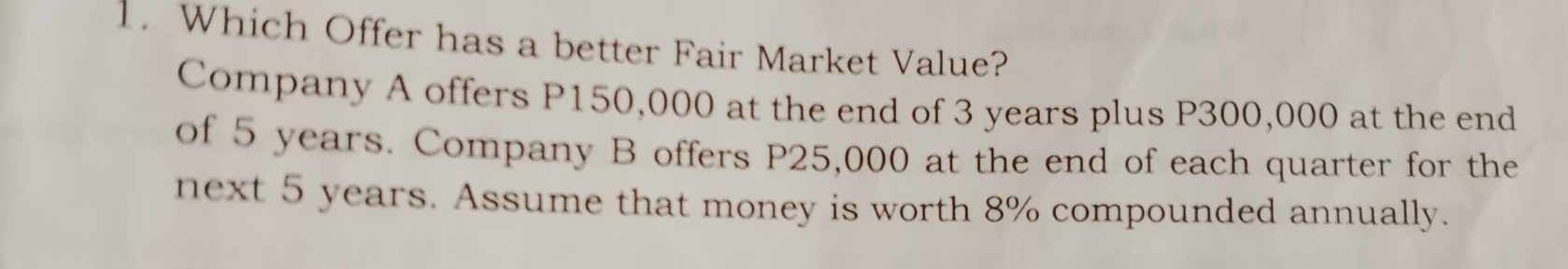 Which Offer has a better Fair Market Value? 
Company A offers P150,000 at the end of 3 years plus P300,000 at the end 
of 5 years. Company B offers P25,000 at the end of each quarter for the 
next 5 years. Assume that money is worth 8% compounded annually.