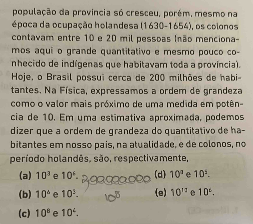 população da província só cresceu, porém, mesmo na
época da ocupação holandesa (1630-1654) , os colonos
contavam entre 10 e 20 mil pessoas (não menciona-
mos aqui o grande quantitativo e mesmo pouco co-
nhecido de indígenas que habitavam toda a província).
Hoje, o Brasil possui cerca de 200 milhões de habi-
tantes. Na Física, expressamos a ordem de grandeza
como o valor mais próximo de uma medida em potên-
cia de 10. Em uma estimativa aproximada, podemos
dizer que a ordem de grandeza do quantitativo de ha-
bitantes em nosso país, na atualidade, e de colonos, no
período holandês, são, respectivamente,
(a) 10^3 e 10^6. (d) 10^8 e 10^5.
(b) 10^6 e 10^3. (e) 10^(10) e 10^6.
(c) 10^8 e 10^4.