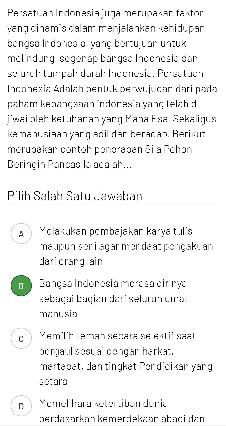 Persatuan Indonesia juga merupakan faktor
yang dinamis dalam menjalankan kehidupan 
bangsa Indonesia, yang bertujuan untuk
melindungi segenap bangsa Indonesia dan
seluruh tumpah darah Indonesia. Persatuan
Indonesia Adalah bentuk perwujudan dari pada
paham kebangsaan indonesia yang telah di
jiwai oleh ketuhanan yang Maha Esa, Sekaligus
kemanusiaan yang adil dan beradab. Berikut
merupakan contoh penerapan Sila Pohon
Beringin Pancasila adalah...
Pilih Salah Satu Jawaban
A  Melakukan pembajakan karya tulis
maupun seni agar mendaat pengakuan
dari orang lain
Bì Bangsa Indonesia merasa dirinya
sebagai bagian dari seluruh umat
manusia
c Memilih teman secara selektif saat
bergaul sesuai dengan harkat,
martabat, dan tingkat Pendidikan yang
setara
D  Memelihara ketertiban dunia
berdasarkan kemerdekaan abadi dan