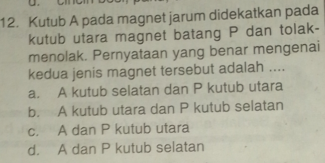 2
12. Kutub A pada magnet jarum didekatkan pada
kutub utara magnet batang P dan tolak-
menolak. Pernyataan yang benar mengenai
kedua jenis magnet tersebut adalah ....
a. A kutub selatan dan P kutub utara
b. A kutub utara dan P kutub selatan
c. A dan P kutub utara
d. A dan P kutub selatan