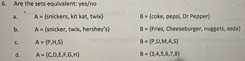 Are the sets equivalent: yes/no
a. A= snickers, kit kat, twix) B= coke, pepsi, Dr Pepper
b. A= snicker, twix, hershey's B= Fries, Cheeseburger, nuggets, soda
c. A= P,H,S B= P,U,M,A,S
d. A= C,D,E,F,G,H B= 3,4,5,6,7,8