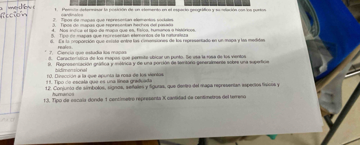 Permite determinar la posición de un elemento en el espacio geográfico y su relación con los puntos 
cardinales 
2. Tipos de mapas que representan elementos sociales 
3. Tipos de mapas que representan hechos del pasado 
4. Nos indica el tipo de mapa que es, físico, humanos o históricos. 
5. Tipo de mapas que representan elementos de la naturaleza 
6. Es la proporción que existe entre las cimensiones de los representado en un mapa y las medidas 
reales. 
7. Ciencía que estudia los mapas 
8. Característica de los mapas que permite ubicar un punto. Se usa la rosa de los vientos 
9. Representación gráfica y métrica y de una porción de territorio generalmente sobre una superficie 
bidimensional 
10. Dirección a la que apunta la rosa de los vientos 
11. Tipo de escala que es una línea graduada 
12. Conjunto de símbolos, signos, señales y figuras, que dentro del mapa representan aspectos físicos y 
humanos 
13. Tipo de escala donde 1 centímetro representa X cantidad de centímetros del terreno 
d