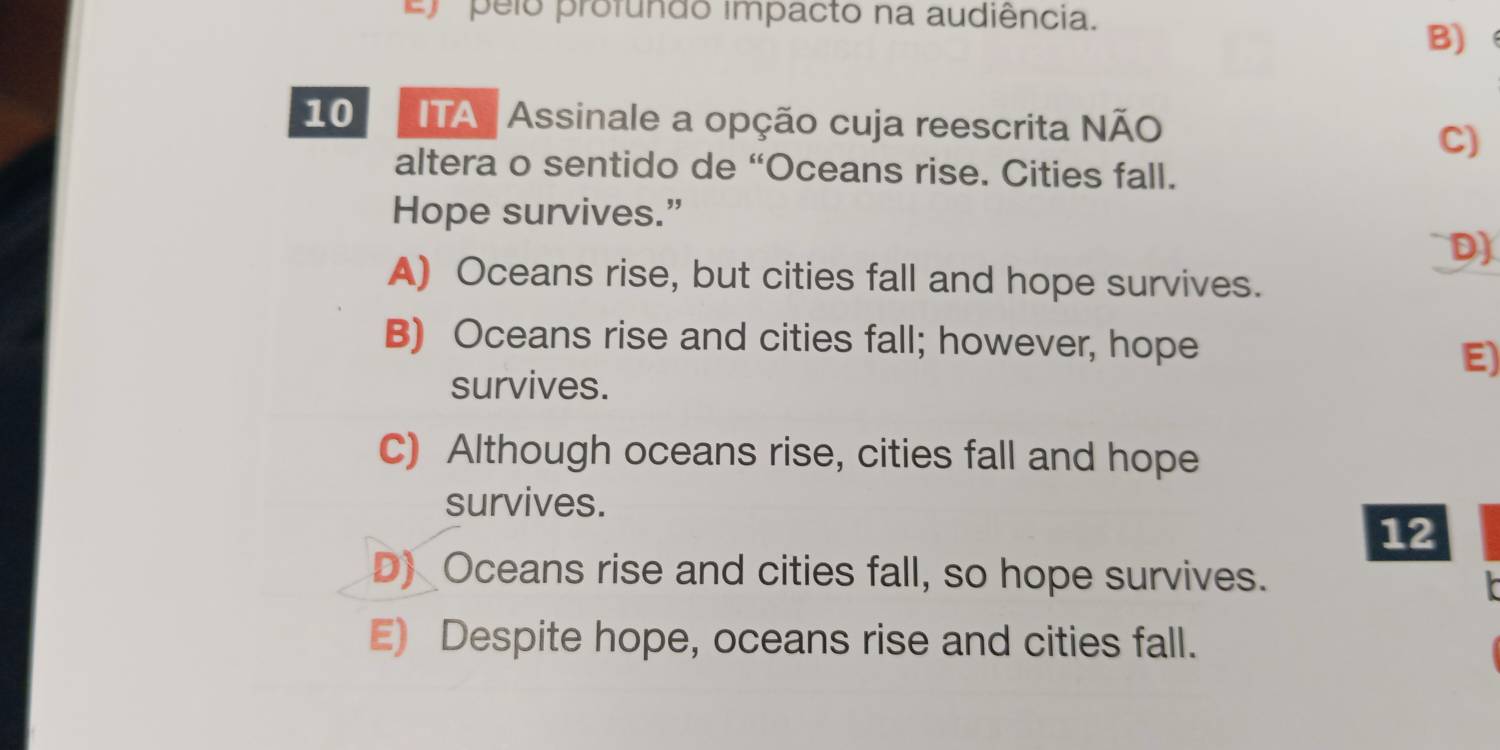 E) pelo profundo impacto na audiência.
B)
10 ITA Assinale a opção cuja reescrita NÃO
C)
altera o sentido de “Oceans rise. Cities fall.
Hope survives.”
D)
A) Oceans rise, but cities fall and hope survives.
B) Oceans rise and cities fall; however, hope
E)
survives.
C) Although oceans rise, cities fall and hope
survives.
12
D) Oceans rise and cities fall, so hope survives.
E) Despite hope, oceans rise and cities fall.