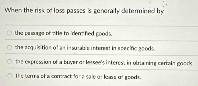 When the risk of loss passes is generally determined by
the passage of title to identifed goods.
the acquisition of an insurable interest in specifc goods.
the expression of a buyer or lessee's interest in obtaining certain goods.
the terms of a contract for a sale or lease of goods.