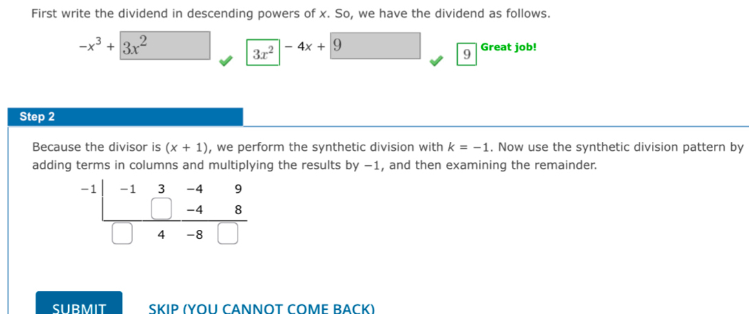 First write the dividend in descending powers of x. So, we have the dividend as follows.
-x^3+3x^2 Great job!
3x^2 -4x+9
9
Step 2
Because the divisor is (x+1) , we perform the synthetic division with k=-1. Now use the synthetic division pattern by 
adding terms in columns and multiplying the results by −1, and then examining the remainder.
-1 -1 3 -4 9
-4 8
4 -8
SUBMIT ŠKıΡ (YOU CANΝΟT COMΕ BAČK)