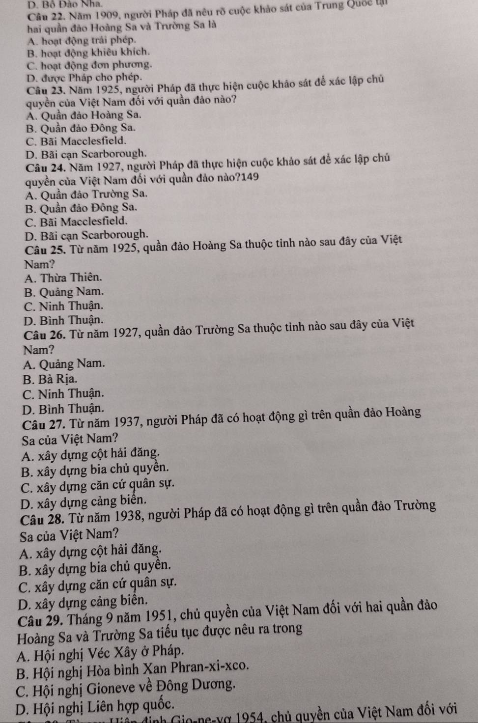 D. Bồ Đảo Nha.
Câu 22. Năm 1909, người Pháp đã nêu rõ cuộc khảo sát của Trung Quốc lậi
hai quần đảo Hoàng Sa và Trường Sa là
A. hoạt động trái phép.
B. hoạt động khiêu khích.
C. hoạt động đơn phương.
D. được Pháp cho phép.
Câu 23. Năm 1925, người Pháp đã thực hiện cuộc khảo sát để xác lập chủ
quyền của Việt Nam đối với quần đảo nào?
A. Quần đảo Hoàng Sa.
B. Quần đảo Đông Sa.
C. Bãi Macclesfield.
D. Bãi cạn Scarborough.
Câu 24. Năm 1927, người Pháp đã thực hiện cuộc khảo sát để xác lập chủ
quyền của Việt Nam đối với quần đảo nào?149
A. Quần đảo Trường Sa.
B. Quần đảo Đông Sa.
C. Bãi Macclesfield.
D. Bãi cạn Scarborough.
Câu 25. Từ năm 1925, quần đảo Hoàng Sa thuộc tinh nào sau đây của Việt
Nam?
A. Thừa Thiên.
B. Quảng Nam.
C. Ninh Thuận.
D. Bình Thuận.
Câu 26. Từ năm 1927, quần đảo Trường Sa thuộc tỉnh nào sau đây của Việt
Nam?
A. Quảng Nam.
B. Bà Rịa.
C. Ninh Thuận.
D. Bình Thuận.
Câu 27. Từ năm 1937, người Pháp đã có hoạt động gì trên quần đảo Hoàng
Sa của Việt Nam?
A. xây dựng cột hải đăng.
B. xây dựng bia chủ quyền.
C. xây dựng căn cứ quân sự.
D. xây dựng cảng biển.
Câu 28. Từ năm 1938, người Pháp đã có hoạt động gì trên quần đảo Trường
Sa của Việt Nam?
A. xây dựng cột hải đăng.
B. xây dựng bia chủ quyền.
C. xây dựng căn cứ quân sự.
D. xây dựng cảng biển.
Câu 29. Tháng 9 năm 1951, chủ quyền của Việt Nam đối với hai quần đảo
Hoàng Sa và Trường Sa tiếu tục được nêu ra trong
A. Hội nghị Véc Xây ở Pháp.
B. Hội nghị Hòa bình Xan Phran-xi-xco.
C. Hội nghị Gioneve về Đông Dương.
D. Hội nghị Liên hợp quốc.
diền định Gio-ne-vợ 1954, chủ quyền của Việt Nam đổi với