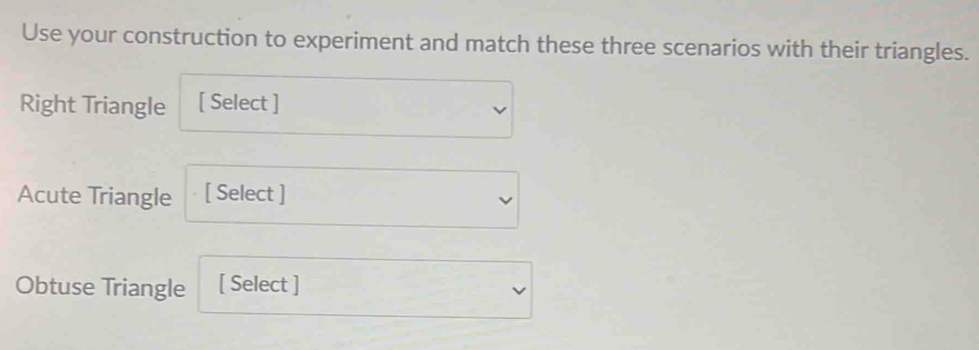 Use your construction to experiment and match these three scenarios with their triangles. 
Right Triangle [ Select ] 
Acute Triangle [ Select ] 
Obtuse Triangle [ Select ]