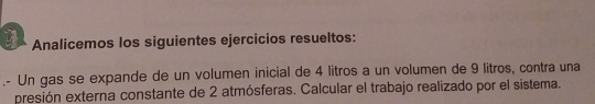 Analicemos los siguientes ejercicios resueltos: 
.- Un gas se expande de un volumen inicial de 4 litros a un volumen de 9 litros, contra una 
presión externa constante de 2 atmósferas. Calcular el trabajo realizado por el sistema.