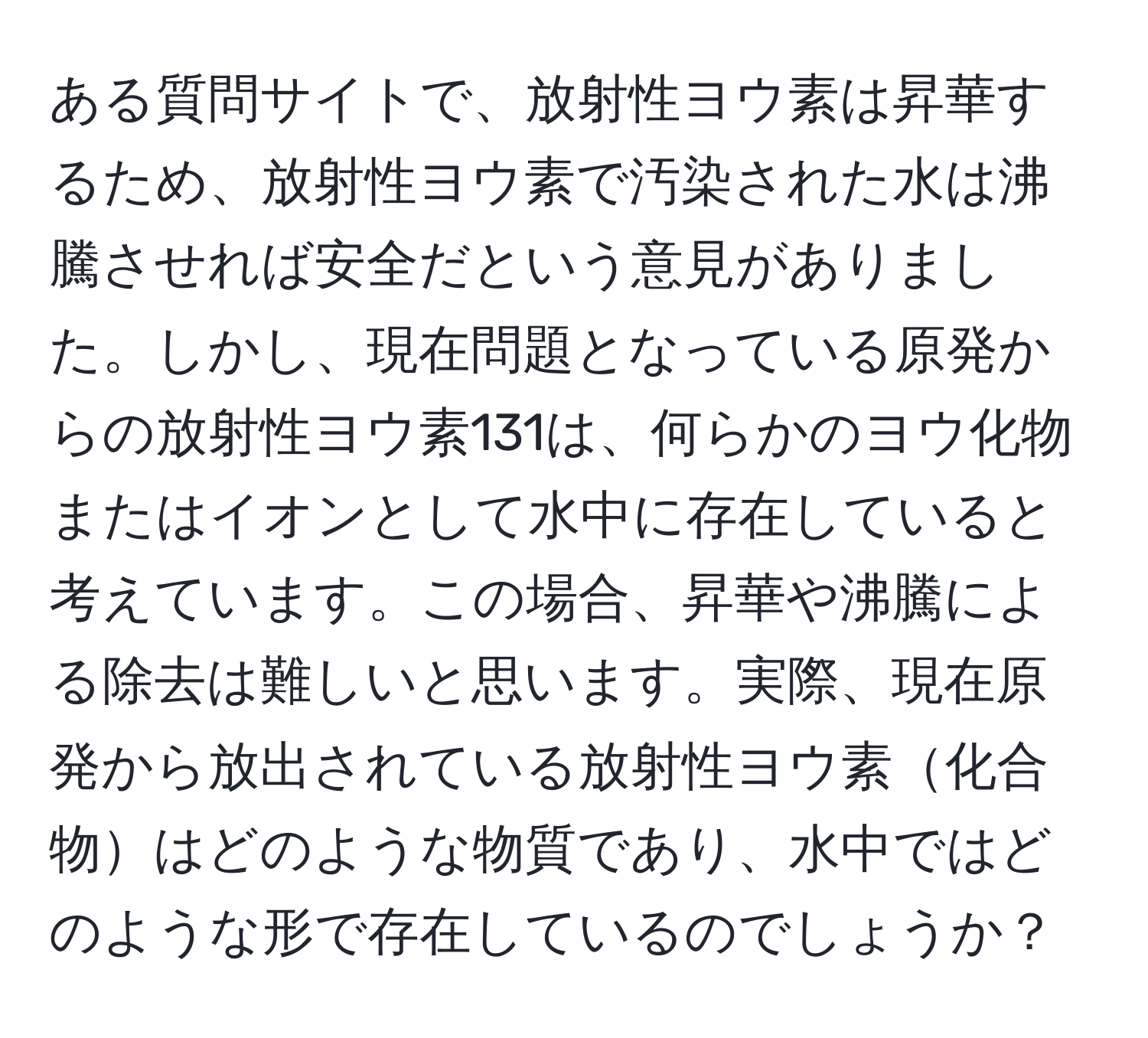 ある質問サイトで、放射性ヨウ素は昇華するため、放射性ヨウ素で汚染された水は沸騰させれば安全だという意見がありました。しかし、現在問題となっている原発からの放射性ヨウ素131は、何らかのヨウ化物またはイオンとして水中に存在していると考えています。この場合、昇華や沸騰による除去は難しいと思います。実際、現在原発から放出されている放射性ヨウ素化合物はどのような物質であり、水中ではどのような形で存在しているのでしょうか？