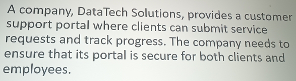 A company, DataTech Solutions, provides a customer 
support portal where clients can submit service 
requests and track progress. The company needs to 
ensure that its portal is secure for both clients and 
employees.