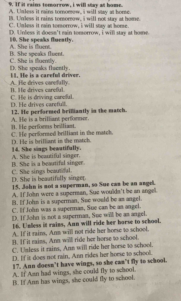 If it rains tomorrow, i will stay at home.
A. Unless it rains tomorrow, i will stay at home.
B. Unless it rains tomorrow, i will not stay at home.
C. Unless it rain tomorrow, i will stay at home.
D. Unless it doesn’t rain tomorrow, i will stay at home.
10. She speaks fluently.
A. She is fluent.
B. She speaks fluent.
C. She is fluently.
D. She speaks fluently.
11. He is a careful driver.
A. He drives carefully.
B. He drives careful.
C. He is driving careful.
D. He drives carefull.
12. He performed brilliantly in the match.
A. He is a brilliant performer.
B. He performs brilliant.
C. He performed brilliant in the match.
D. He is brilliant in the match.
14. She sings beautifully.
A. She is beautiful singer.
B. She is a beautiful singer.
C. She sings beautiful.
D. She is beautifully singer.
15. John is not a superman, so Sue can be an angel.
A. If John were a superman, Sue wouldn’t be an angel.
B. If John is a superman, Sue would be an angel.
C. If John was a superman, Sue can be an angel.
D. If John is not a superman, Sue will be an angel.
16. Unless it rains, Ann will ride her horse to school.
A. If it rains, Ann will not ride her horse to school.
B. If it rains, Ann will ride her horse to school.
C. Unless it rains, Ann will ride her horse to school.
D. If it does not rain, Ann rides her horse to school.
17. Ann doesn’t have wings, so she can’t fly to school.
A. If Ann had wings, she could fly to school.
B. If Ann has wings, she could fly to school.