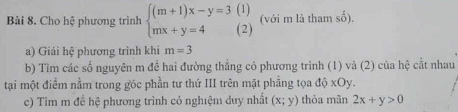 Cho hệ phương trình beginarrayl (m+1)x-y=3(1) mx+y=4(2)endarray. (với m là tham số). 
a) Giải hệ phương trình khi m=3
b) Tìm các số nguyên m để hai đường thẳng có phương trình (1) và (2) của hệ cắt nhau 
tại một điểm nằm trong góc phần tư thứ III trên mặt phẳng tọa độ xOy. 
c) Tìm m để hệ phương trình có nghiệm duy nhất (x;y) thỏa mãn 2x+y>0