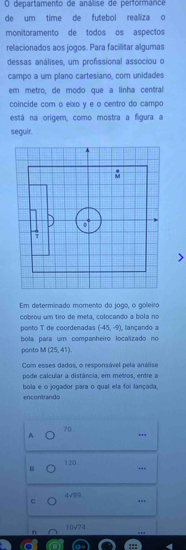 departamento de análise de performance
de um time de futebol realiza o
monitoramento de todos os aspectos
relacionados aos jogos. Para facilitar algumas
dessas análises, um profissional associou o
campo a um plano cartesiano, com unidades
em metro, de modo que a linha central
coincide com o eixo y e o centro do campo
está na origem, como mostra a figura a
seguir.
Em determinado momento do jogo, o goleiro
cobrou um tiro de meta, colocando a bola no
ponto T de coordenadas (-45,-9) , lançando a
bola para um companheiro localizado no
ponto M(25,41). 
Com esses dados, o responsável pela análise
pode calcular a distância, em metros, entre a
bola e o jogador para o qual ela foi lançada,
encontrando
70.
A..
120.
B
..
4sqrt(89)
C...
10sqrt(74)
n