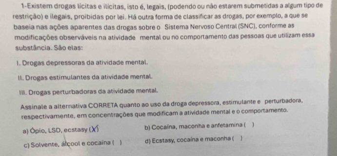 1-Existem drogas lícitas e ilícitas, isto é, legais, (podendo ou não estarem submetidas a algum tipo de
restrição) e ilegais, proibidas por lei. Há outra forma de classificar as drogas, por exemplo, a que se
baseia nas ações aparentes das drogas sobre o Sistema Nervoso Central (SNC), conforme as
modificações observáveis na atividade mental ou no comportamento das pessoas que utilizam essa
substância. São elas:
1. Drogas depressoras da atividade mental.
II. Drogas estimulantes da atividade mental.
III. Drogas perturbadoras da atividade mental.
Assinale a alternativa CORRETA quanto ao uso da droga depressora, estimulante e perturbadora,
respectivamente, em concentrações que modificam a atividade mental e o comportamento.
a) Ópio, LSD, ecstasy ( X b) Cocaína, maconha e anfetamina ( )
c) Solvente, álcool e cocaína ( ) d) Ecstasy, cocaína e maconha ( )