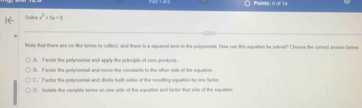 Solve x^2+5x=0
Note that there are no like terms to collect, and there is a squared term in the polynomial. How can this equation be solved? Choose the correct answer below.
A. Factor the polynomial and apply the principle of zero products
B. Factor the polynomial and move the constants to the other side of the equation
C. Factor the polynomial and divide both sides of the resulting equation by one factor.
D. Isolate the variable terms on one side of the equation and factor that side of the equation