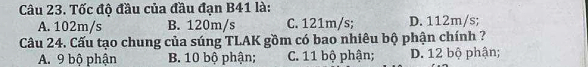 Tốc độ đầu của đầu đạn B41 là:
A. 102m/s B. 120m/s C. 121m/s; D. 112m/s;
Câu 24. Cấu tạo chung của súng TLAK gồm có bao nhiêu bộ phận chính ?
A. 9 bộ phận B. 10 bộ phận; C. 11 bộ phận; D. 12 bộ phận;