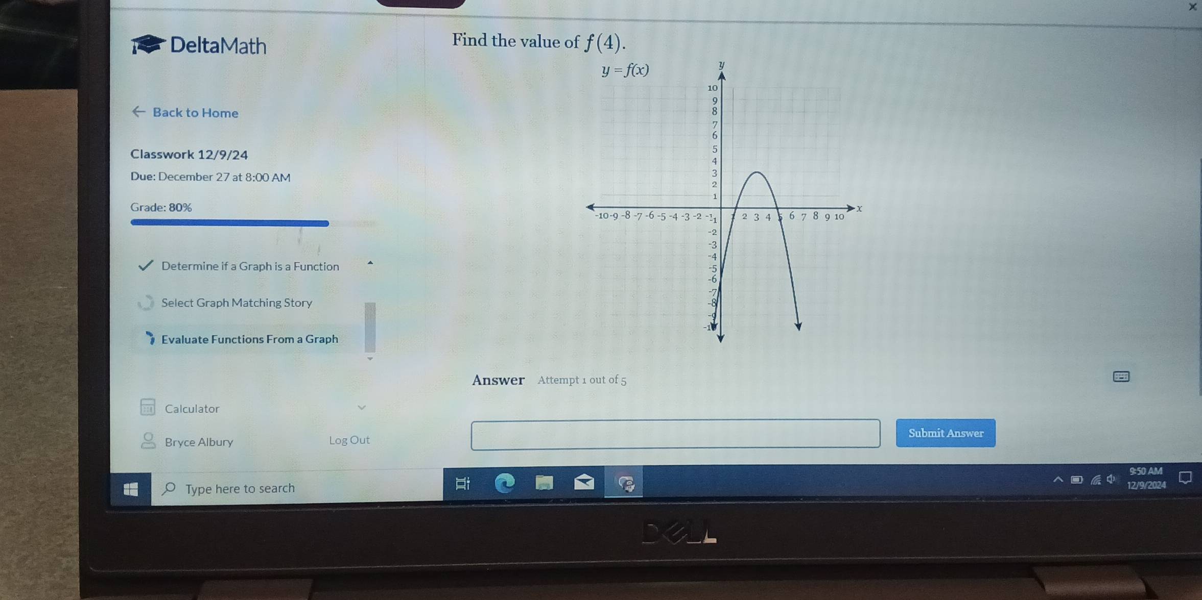 Find the value of
DeltaMath f(4).
Back to Home
Classwork 12/9/24
Due: December 27 at 8:00 AM
Grade: 80% 
Determine if a Graph is a Function
Select Graph Matching Story
Evaluate Functions From a Graph
Answer Attempt 1 out of 5
Calculator
Submit Answer
Bryce Albury Log Out
Type here to search