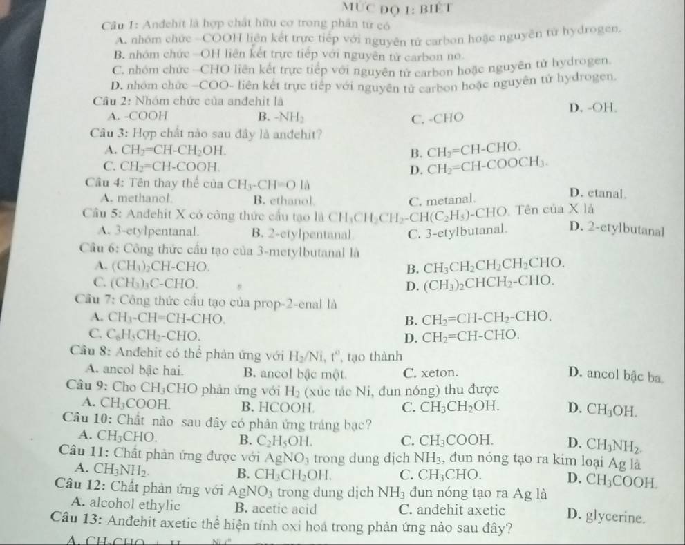 MƯC ĐQ 1: BIÉT
Câu 1: Anđehit là hợp chất hữu cơ trong phần tử có
A. nhóm chức -COOH liên kết trực tiếp với nguyên tử carbon hoặc nguyên từ hydrogen.
B. nhóm chức -OH liên kết trực tiếp với nguyên từ carbon no
C. nhóm chức -CHO liên kết trực tiếp với nguyên tử carbon hoặc nguyên tử hydrogen.
D. nhóm chức —COO- liên kết trực tiếp với nguyên tử carbon hoặc nguyên tử hydrogen.
Câu 2: Nhóm chức của andehit là
A. -COOH B. -NH_2 C. -CHO D. -OH.
Câu 3: Hợp chất nào sau đây là anđehit?
A. CH_2=CH-CH_2OH. B. CH_2=CH-CHO.
C. CH_2=CH-COOH. D. CH_2=CH-COOCH_3.
Cầu 4: Tên thay thể của CH_3-CH=OIA D. etanal
A. methanol B. ethanol C. metanal
Câu 5: Anđehit X có công thức cầu tạo là 6 CH_3CH_2CH_2-CH(C_2H_5)· -CHO.  Tên ciaX1
A. 3-etylpentanal. B. 2-etylpentanal C. 3-etylbutanal. D. 2-etylbutanal
Cầu 6: Công thức cầu tạo của 3-metylbutanal là
A. (CH_3) _2CH-CHO B. CH_3CH_2CH_2CH_2CHO.
C. (CH_3)_3C-CHO. D. (CH_3)_2CHCH_2-CHO.
Cầu 7: Công thức cấu tạo của prop-2-enal là
A. CH_3-CH=CH-CHO. B. CH_2=CH-CH_2-CHO.
C. C_6H_5CH_2-CHO. CH_2=CH-CHO.
D.
Cầu 8: Anđehit có thể phản ứng với H_2/Ni,t^o , tạo thành
A. ancol bậc hai. B. ancol bậc một. C. xeton.
D. ancol bậc ba
Câu 9: Cho CH_3 CHO phản ứng với H_2 (xúc tác Ni, đun nóng) thu được
A. CH_3COOH. B. HCOOH C. CH_3CH_2OH. D. CH_3OH.
Câu 10: Chất nào sau đây có phản ứng tráng bạc?
A. CH_3CHO.
B. C_2H_5OH. C. CH_3COOH. D. CH_3NH_2.
Câu 11: Chất phản ứng được với AgNO_3 trong dung dịch NH_3 , đun nóng tạo ra kim loại Ag là
A. CH_3NH_2.
B. CH_3CH_2OH. C. CH_3 CHO.
D. CH_3COOH.
Câu 12: Chất phản ứng với AgNO_3 trong dung djch NH_3 dun nóng tạo ra Ag là
A. alcohol ethylic B. acetic acid C. anđehit axetic D. glycerine.
Câu 13: Anđehit axetic thể hiện tính oxi hoá trong phản ứng nào sau đây?