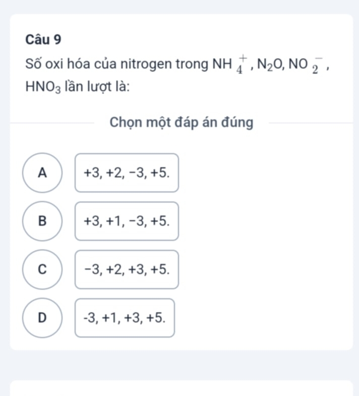 Số oxi hóa của nitrogen trong NH_4^(+, N_2)O,NO_2^(-,
HNO_3) lần lượt là:
Chọn một đáp án đúng
A +3, +2, −3, +5.
B +3, +1, -3, +5.
C -3, +2, +3, +5.
D -3, +1, +3, +5.