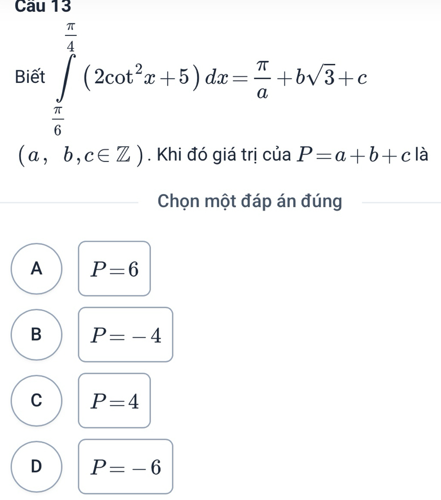 cau 13
Biết ∈tlimits _ π /6 ^ π /4 (2cot^2x+5)dx= π /a +bsqrt(3)+c
(a,b,c∈ Z). Khi đó giá trị của P=a+b+c là
Chọn một đáp án đúng
A P=6
B P=-4
C P=4
D P=-6