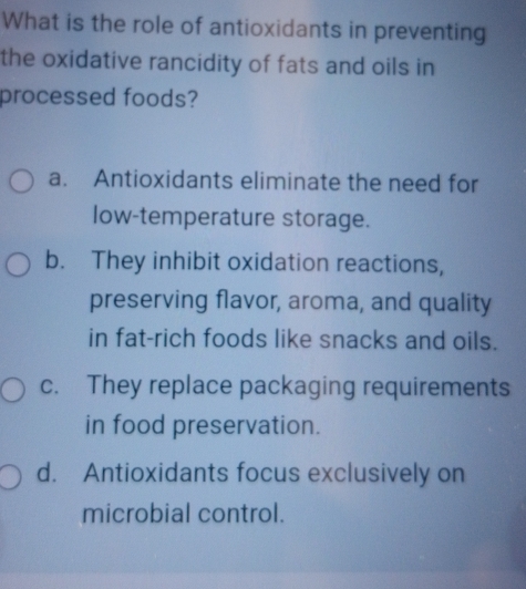 What is the role of antioxidants in preventing
the oxidative rancidity of fats and oils in
processed foods?
a. Antioxidants eliminate the need for
low-temperature storage.
b. They inhibit oxidation reactions,
preserving flavor, aroma, and quality
in fat-rich foods like snacks and oils.
c. They replace packaging requirements
in food preservation.
d. Antioxidants focus exclusively on
microbial control.