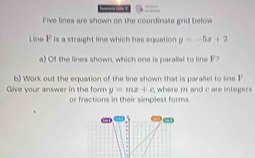 X
Five lines are shown on the coordinate grid below
Line F is a straight line which has equation y=-5x+2
a) Of the lines shown, which one is parallel to line F?
b) Work out the equation of the line shown that is parallel to line 1
Give your answer in the form y=mx+c where m and c are integers
or fractions in their simplest forms.
4me A 1994 D