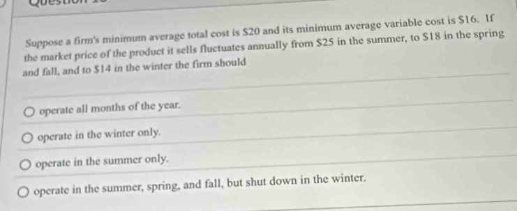 Suppose a firm's minimum average total cost is $20 and its minimum average variable cost is $16. If
the market price of the product it sells fluctuates annually from $25 in the summer, to $18 in the spring
and fall, and to $14 in the winter the firm should
operate all months of the year.
operate in the winter only.
operate in the summer only.
operate in the summer, spring, and fall, but shut down in the winter.