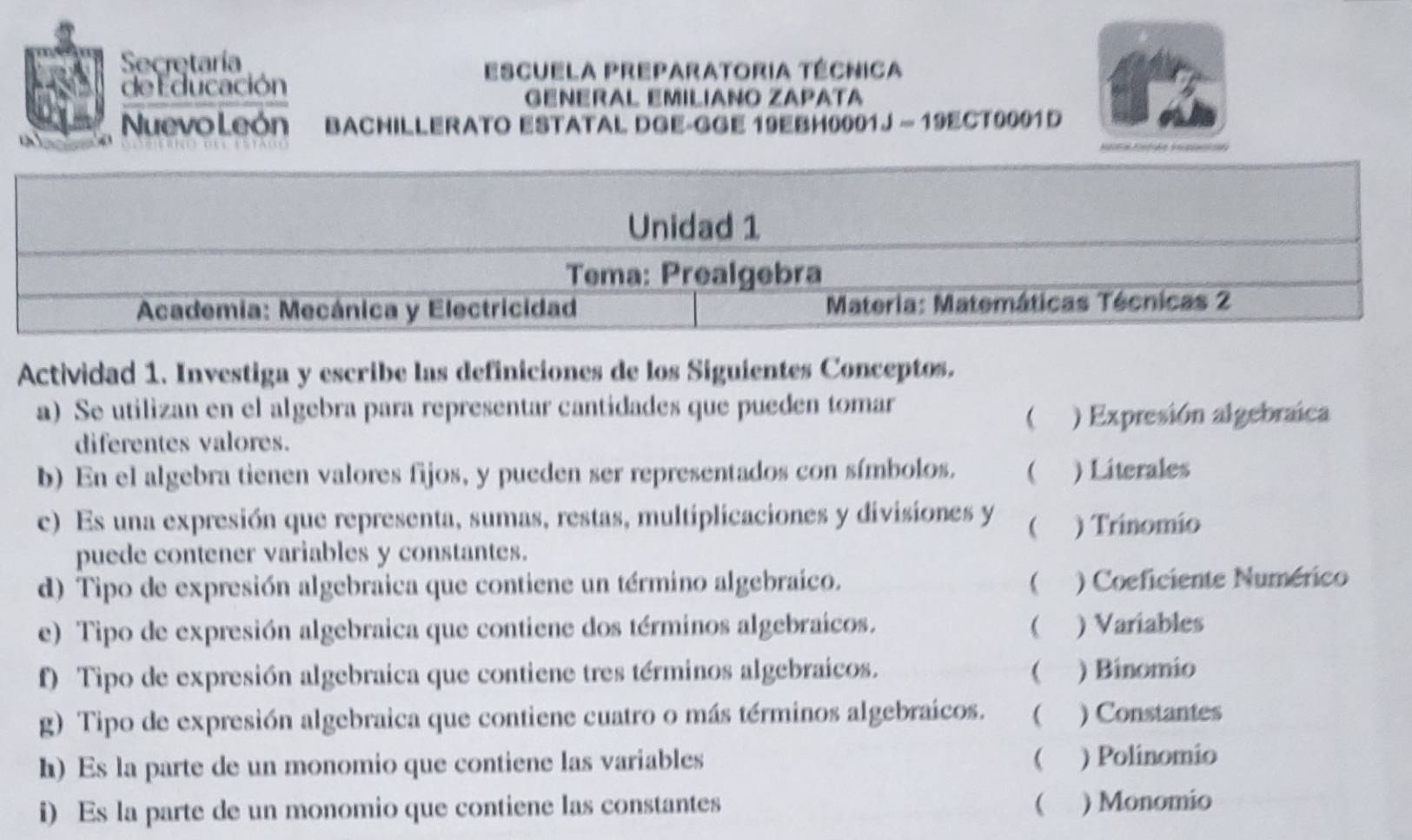 Secretaría 
Escuela preparatoria técnica 
de l ducación GÉñÉRÁL EMILÍANO ZAPÁTá 
Nuevo León bachiLLErato Estatal dGE-gGE 19EBH0001J - 19ECT9001 D 
o 
Actividad 1. Investiga y escribe las definiciones de los Siguientes Conceptos. 
a) Se utilizan en el algebra para representar cantidades que pueden tomar 
 ) Expresión algebraica 
diferentes valores. 
b) En el algebra tienen valores fijos, y pueden ser representados con símbolos.  ) Literales 
e) Es una expresión que representa, sumas, restas, multiplicaciones y divisiones y  ) Trinomio 
puede contener variables y constantes. 
d) Tipo de expresión algebraica que contiene un término algebraíco.  ) Coeficiente Numérico 
e) Tipo de expresión algebraica que contiene dos términos algebraicos. ( ) Variables 
f) Tipo de expresión algebraica que contiene tres términos algebraicos.  ) Binomio 
g) Tipo de expresión algebraica que contiene cuatro o más términos algebraícos. ( ) Constantes 
h) Es la parte de un monomio que contiene las variables ( ) Polinomio 
i) Es la parte de un monomio que contiene las constantes ( ) Monomio