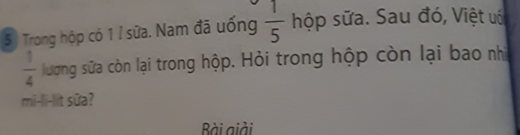 Trong hộp có 1 I sữa. Nam đã uống  1/5  hộp sữa. Sau đó, Việt uó
 1/4  lượng sữa còn lại trong hộp. Hỏi trong hộp còn lại bao nhì 
mi-li-lit sữa? 
ài giải