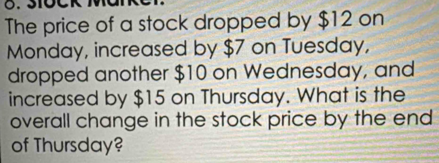 The price of a stock dropped by $12 on 
Monday, increased by $7 on Tuesday, 
dropped another $10 on Wednesday, and 
increased by $15 on Thursday. What is the 
overall change in the stock price by the end 
of Thursday?