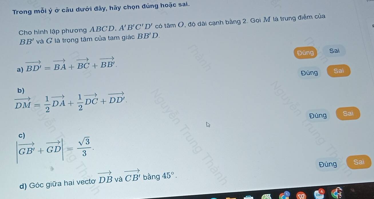 Trong mỗi ý ở câu dưới đây, hãy chọn đúng hoặc sai.
Cho hình lập phương ABCD. A'B'C'D' có tá amO 9, độ dài cạnh bằng 2. Gọi M là trung điểm của
BB' và G là trọng tâm của tam giác BB'D. 
Đúng Sai
a) vector BD'=vector BA+vector BC+vector BB'. 
Đúng Sai
b)
vector DM= 1/2 vector DA+ 1/2 vector DC+vector DD'. 
Đúng Sai
c)
|vector GB'+vector GD|= sqrt(3)/3 . 
Đúng Sai
d) Góc giữa hai vecto vector DB và vector CB' bằng 45°.